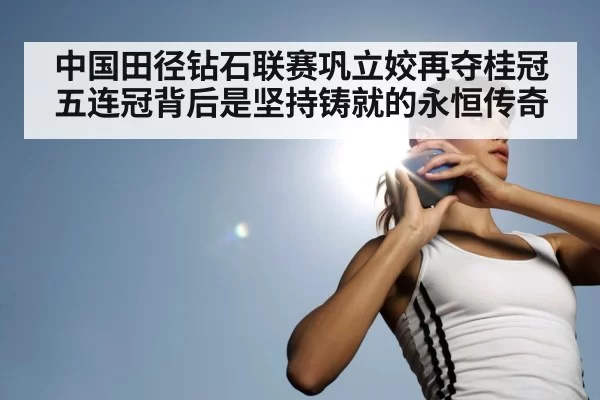 中国田径钻石联赛巩立姣再夺桂冠五连冠背后是坚持铸就的永恒传奇