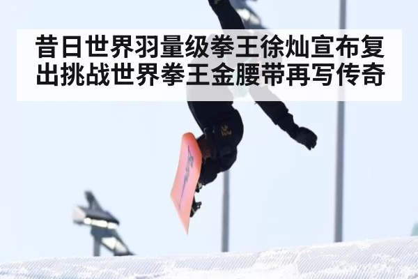 昔日世界羽量级拳王徐灿宣布复出挑战世界拳王金腰带再写传奇