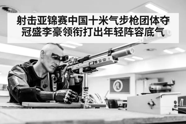 射击亚锦赛中国十米气步枪团体夺冠盛李豪领衔打出年轻阵容底气